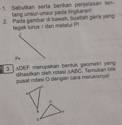 Sebutkan serta berikan penjelasan ten- 
tang unsur-unsur pada lingkaran! 
2. Pada gambar di bawah, buatlah garis yang 
tegak lurus £ dan melalui P!
L
P • 
3. △ DEF merupakan bentuk geometri yang 
dihasilkan oleh rotasi △ ABC. Temukan titik 
pusat rotasi O dengan cara melukisnya!