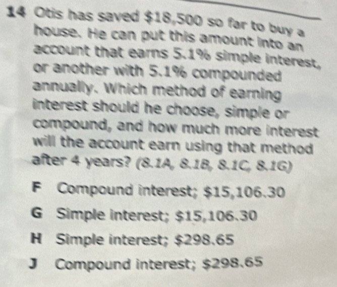 Otis has saved $18,500 so far to buy a
house. He can put this amount into an
account that earns 5.1% simple interest,
or another with 5.1% compounded
annually. Which method of earning
interest should he choose, simple or
compound, and how much more interest
will the account earn using that method.
after 4 years? (8.1A, 8.1B, 8.1C, 8.1G)
F Compound interest; $15,106.30
G Simple interest; $15,106.30
H Simple interest; $298.65
J Compound interest; $298.65