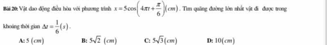 Vật dao động điều hòa với phương trình x=5cos (4π t+ π /6 )(cm). Tìm quãng đường lớn nhất vật đi được trong
khoáng thời gian △ t= 1/6 (s).
A: 5 (cm) B: 5sqrt(2)(cm) C: 5sqrt(3)(cm) D: 10(cm)