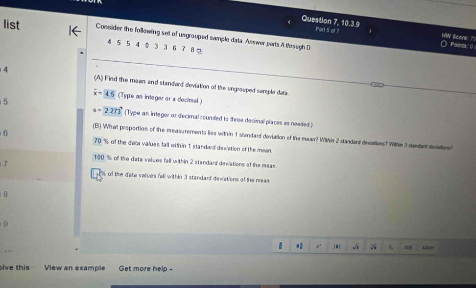 list
Question 7, 10.3.9 Part 5 of 7
Consider the following set of ungrouped sample data. Answer parts A through D
HW Score: 7 (
4 5 5 4 0 3 3 6 7 8
Points: 0
4 (A) Find the mean and standard deviation of the ungrouped sample data.
overline x=4.5 (Type an integer or a decimal.)
5
s=2.273 (Type an integer or decimal rounded to three decimal places as needed.)
6
(B) What proportion of the measurements lies within 1 standard deviation of the mean? Within 2 standard deviations? Within 3 standard deviations?
70 % of the data values fall within 1 standard deviation of the mean
100 % of the data values fall within 2 standard deviations of the mean
7
% of the data values fall within 3 standard deviations of the mean
B
9
ju í sqrt() (U)
A Miote
lve this View an example Get more help -