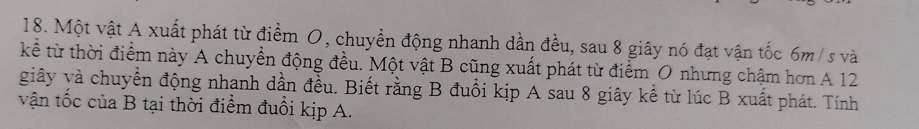 Một vật A xuất phát từ điểm O, chuyển động nhanh dần đều, sau 8 giây nó đạt vận tốc 6m/ s và 
kể từ thời điểm này A chuyển động đều. Một vật B cũng xuất phát từ điểm O nhưng chậm hơn A 12
giây và chuyển động nhanh dần đều. Biết rằng B đuồi kịp A sau 8 giây kể từ lúc B xuất phát. Tính 
vận tốc của B tại thời điểm đuổi kịp A.