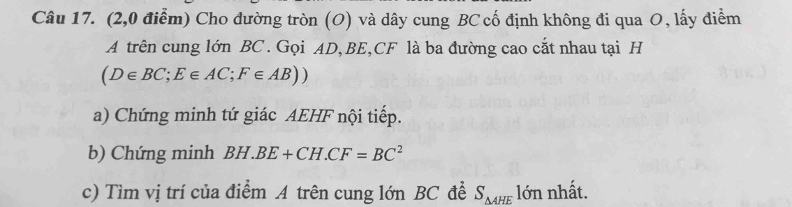 (2,0 điểm) Cho đường tròn (O) và dây cung BC cố định không đi qua O, lấy điểm 
A trên cung lớn BC. Gọi AD, BE, CF là ba đường cao cắt nhau tại H
(D∈ BC; E∈ AC; F∈ AB))
a) Chứng minh tứ giác AEHF nội tiếp. 
b) Chứng minh BH.BE+CH.CF=BC^2
c) Tìm vị trí của điểm A trên cung lớn BC đề S_△ AHE lớn nhất.