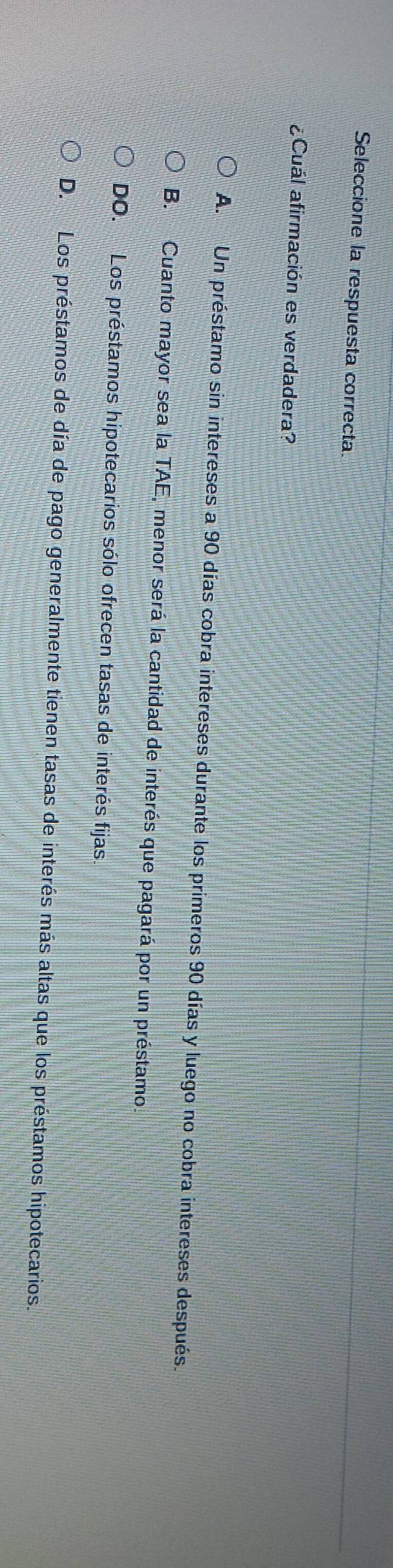 Seleccione la respuesta correcta.
¿Cuál afirmación es verdadera?
A. Un préstamo sin intereses a 90 días cobra intereses durante los primeros 90 días y luego no cobra intereses después.
B. Cuanto mayor sea la TAE, menor será la cantidad de interés que pagará por un préstamo.
DO. Los préstamos hipotecarios sólo ofrecen tasas de interés fijas.
D. Los préstamos de día de pago generalmente tienen tasas de interés más altas que los préstamos hipotecarios.