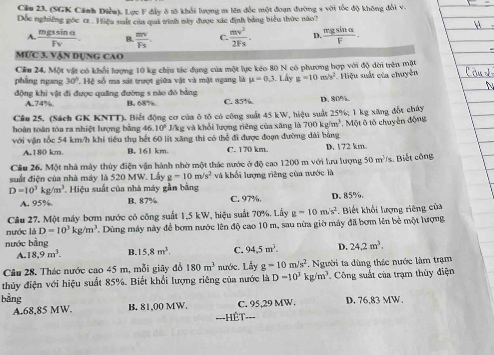 Ciu 23. (SGK Cánh Diễu). Lực F đẩy ở tõ khổi lượng m lên đốc một đoạn đường s với tốc độ không đổi v.
Dốc nghiêng gốc α . Hiệu suất của quả trinh mày được xác định bằng biểu thức nào?
A.  mgssin alpha /Fv . B.  mv/Fs .  mv^2/2Fs .  mgsin alpha /F .
C.
D.
MỨc 3. Vận dụng cao
Cău 24. Một vật có khối lượng 10 kg chịu tác dụng của một lực kéo 80 N có phương hợp với độ dời trên mặt
pháng ngang 30° L Hệ số ma sát trượt giữa vật và mặt ngang là mu =0.3 Lây g=10m/s^2. Hiệu suất của chuyển
động khi vật đi được quãng đường s nào đó bằng
A.74%. B. 68%. C. 85%. D. 80%.
Câu 25. (Sách GK KNTT). Biết động cơ của ở tô có công suất 45 kW, hiệu suất 25%; 1 kg xăng đốt chúy
hoàn toàn tòa ra nhiệt lượng bằng 46.10^6 J/kg và khối lượng riêng của xãng là 700kg/m^3 Một ô tô chuyển động
với vận tốc 54 km/h khí tiêu thụ hết 60 lít xăng thì có thể đi được đoạn đường dài bằng
A.180 km. B. 161 km. C. 170 km. D. 172 km.
Câu 26. Một nhà máy thủy điện vận hành nhờ một thác nước ở độ cao 1200 m với lưu lượng 50m^3/s.  Biết công
suất điện của nhà máy là 520 MW. Lấy g=10m/s^2 và khối lượng riêng của nước là
D=10^3kg/m^3 Hiệu suất của nhà máy gần bằng
A. 95%. B. 87%. C. 97%. D. 85%.
Cầâu 27. Một máy bơm nước có công suất 1,5 kW, hiệu suất 70%. Lấy g=10m/s^2. Biết khối lượng riêng của
nước là D=10^3kg/m^3. Dùng máy này đề bơm nước lên độ cao 10 m, sau nửa giờ máy đã bơm lên bề một lượng
nước bằng
A. 18,9m^3.
B. 15,8m^3. C. 94,5m^3. D. 24,2m^3.
Câu 28. Thác nước cao 45 m, mỗi giây đồ 180m^3 nước. Lấy g=10m/s^2. Người ta dùng thác nước làm trạm
thủy điện với hiệu suất 85%. Biết khối lượng riêng của nước là D=10^3kg/m^3. Công suất của trạm thủy điện
bàng D. 76,83 MW.
A.68,85 MW. B. 81,00 MW. C. 95,29 MW.
===HÉT===