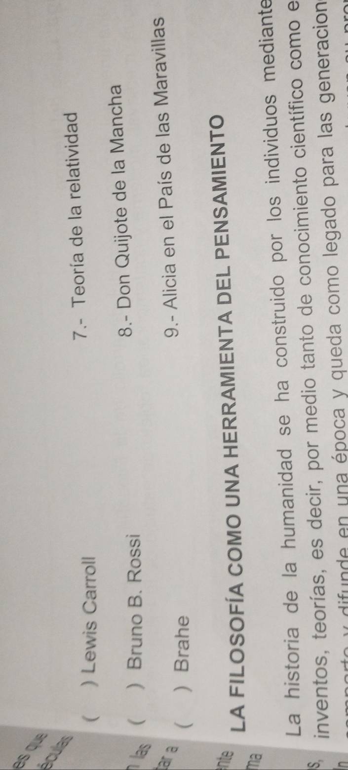 esqu 
eculas 
( ) Lewis Carroll 7.- Teoría de la relatividad 
las  Bruno B. Rossi 8.- Don Quijote de la Mancha 
( 
ar a (  Brahe 
9.- Alicia en el País de las Maravillas 
nte 
LA FILOSOFÍA COMO UNA HERRAMIENTA DEL PENSAMIENTO 
ma 
La historia de la humanidad se ha construido por los individuos mediante 
S. 
inventos, teorías, es decir, por medio tanto de conocimiento científico como e 
y difunde en una época y queda como legado para las generación