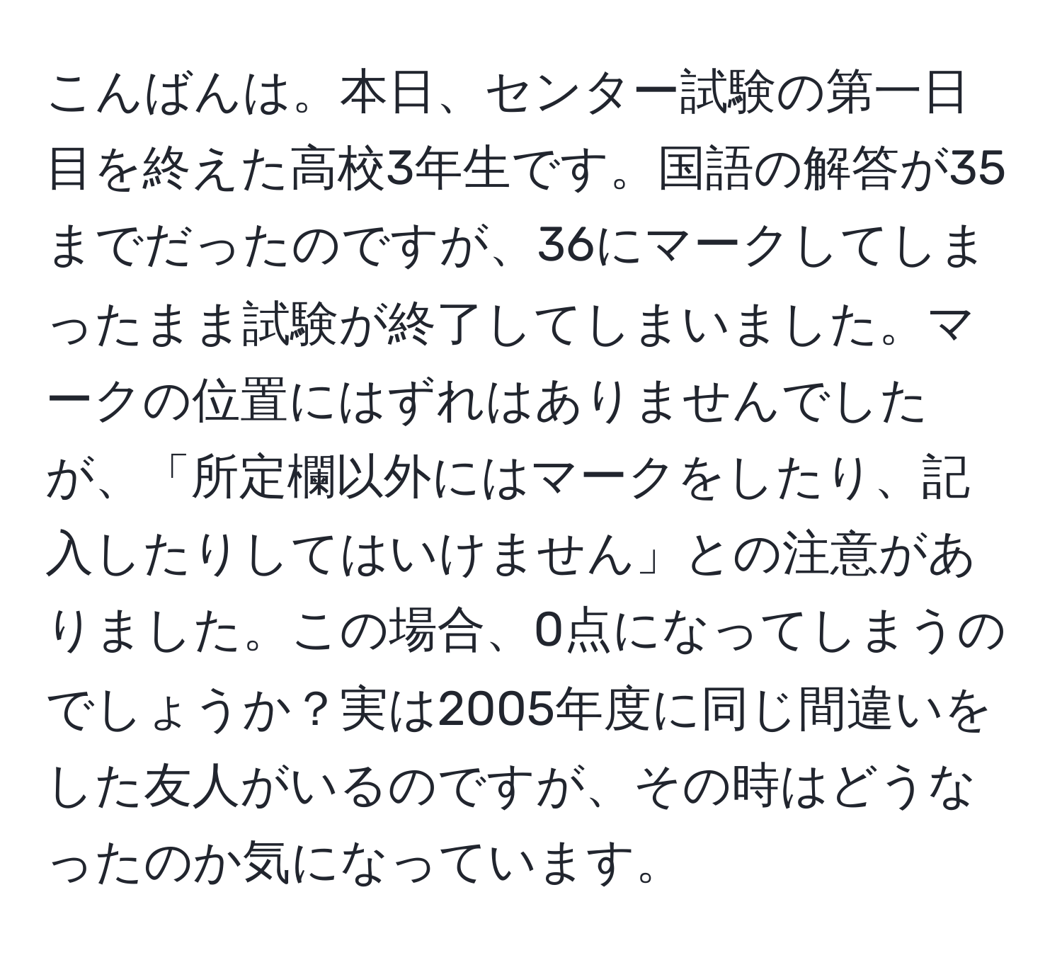 こんばんは。本日、センター試験の第一日目を終えた高校3年生です。国語の解答が35までだったのですが、36にマークしてしまったまま試験が終了してしまいました。マークの位置にはずれはありませんでしたが、「所定欄以外にはマークをしたり、記入したりしてはいけません」との注意がありました。この場合、0点になってしまうのでしょうか？実は2005年度に同じ間違いをした友人がいるのですが、その時はどうなったのか気になっています。