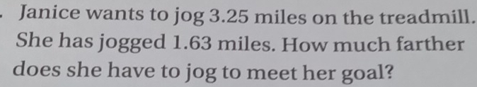 Janice wants to jog 3.25 miles on the treadmill.
She has jogged 1.63 miles. How much farther
does she have to jog to meet her goal?