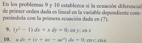 En los problemas 9 y 10 establezca si la ecuación diferencial 
de primer orden dada es lineal en la variable dependiente com- 
parándola con la primera ecuación dada en (7). 
9. (y^2-1)dx+xdy=0; en y; en x
10. udv+(v+uv-ue^u)du=0; env; enu