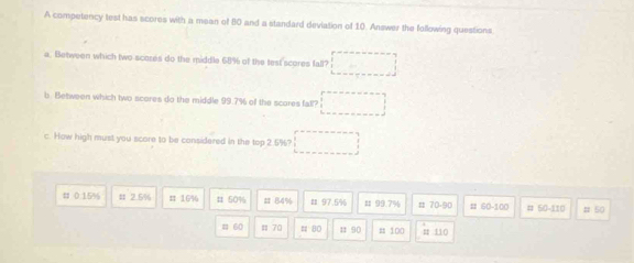 A competency test has scores with a mean of 80 and a standard deviation of 10. Answer the following questions 
a. Between which two scores do the middle 68% of the test scores fall? □ 
b. Between which two scores do the middle 99.7% off the scores fall? □ 
c. How high must you score to be considered in the top 2.5%? □ 
# 0.15% # 2.5% π 16% # 50% # 84% # 97.5% # 99.7% # 70-90 # 60-100 # 50-110 # 50
# 60 = 70 # B0 1 90 = 100 # 110