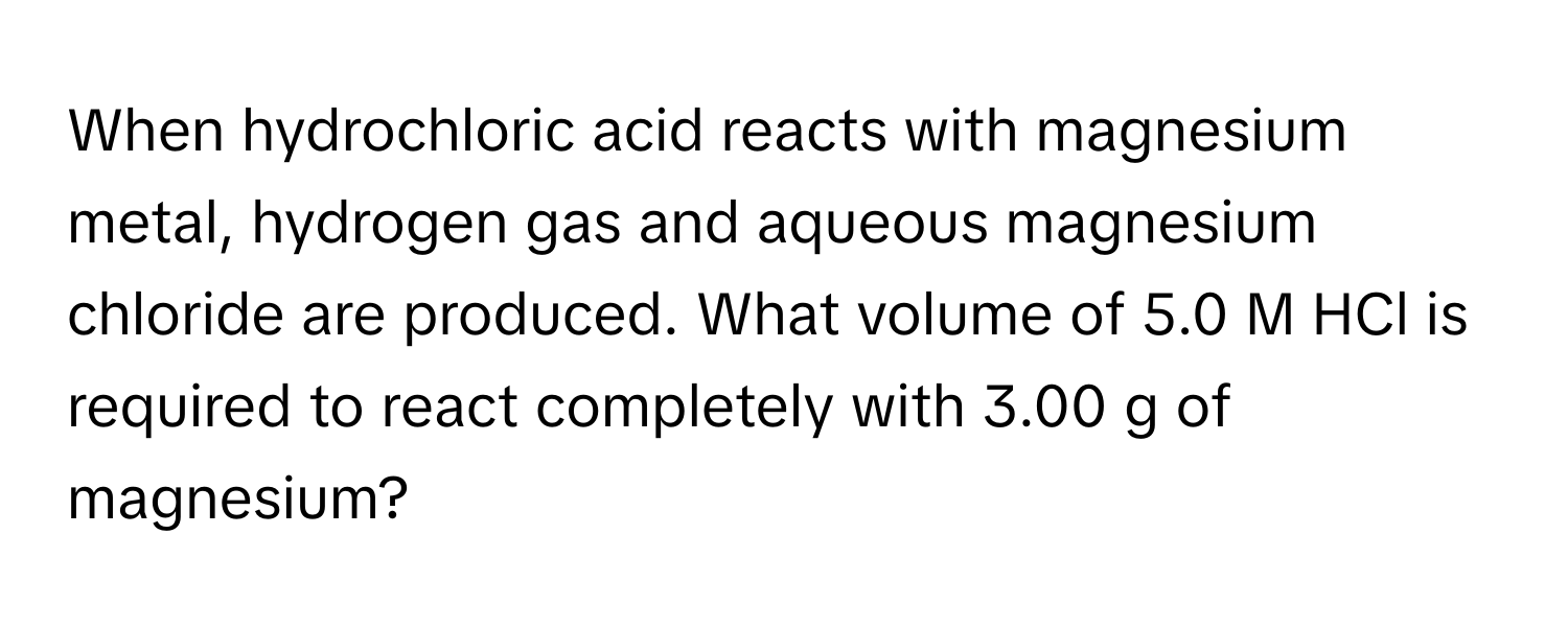 When hydrochloric acid reacts with magnesium metal, hydrogen gas and aqueous magnesium chloride are produced. What volume of 5.0 M HCl is required to react completely with 3.00 g of magnesium?