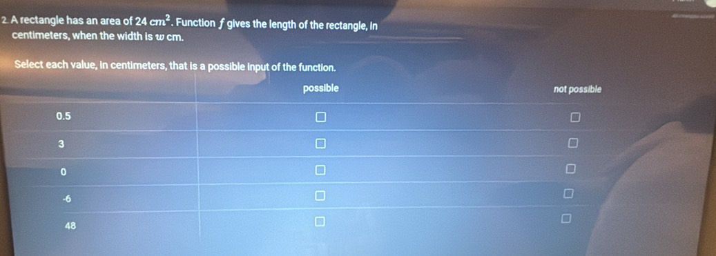 A rectangle has an area of 24cm^2. Function f gives the length of the rectangle, In
centimeters, when the width is w cm. 
Select each value, in centimeters, th