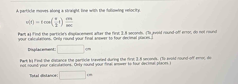 A particle moves along a straight line with the following velocity.
v(t)=tcos ( π /2 t) cm/sec  
Part a) Find the particle's displacement after the first 2.8 seconds. (To avoid round-off error, do not round 
your calculations. Only round your final answer to four decimal places. 
Displacement: □ cm
Part b) Find the distance the particle traveled during the first 2.8 seconds. (To avoid round-off error, do 
not round your calculations. Only round your final answer to four decimal places.) 
Total distance: □ cm