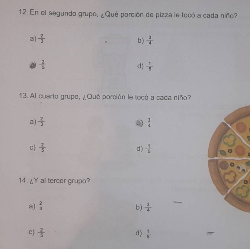 En el segundo grupo, ¿Qué porción de pizza le tocó a cada niño?
a)  2/3  b)  3/4 
 2/5 
d)  1/5 
13. Al cuarto grupo, ¿Qué porción le tocó a cada niño?
a)  2/3   3/4 
c)  2/5  d)  1/5 
14. ¿Y al tercer grupo?
a)  2/3  b)  3/4 
c)  2/5  d)  1/5 