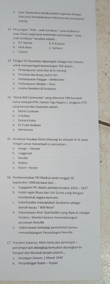 e. Agar Sekutu bisa melaksanakan tugasnya dengan
baik yaitu membebaskan Indonesia dari penjajahan
Jepang
12. Perjuangan “Arek - arek Suroboyc” pada Gubernur
Jawa Timur yang turut memimpin perjuangan “ Arek -
arek Suroboyo'' tersebut adalah...
a. R.P.Suroso d. R.A.Suryo
b. Moh.Noer e. Sartono
c. Sutarjo
13. Tanggal 15 Desember diperingati sebagai hari Infantri,
untuk memperingati kemenangan TKR dalam...
a. Pertempuran Lima Hari di Searang
b. Peristiwa Bandung Lautan Api
c. Pertempuran Palagan - Ambarawa
d. Pertempuran Medan - Area
e. Insiden Bendera di Surabaya
14. “Good Will Commision” yang dibentuk PBB berubah
nama menjadi KTN ( Komisi Tiga Negara ). Anggota KTN
yang berasal dari Australia adalah...
a. Merle Cochram
b. Critchley
c. Richard Kirby
d. Dr.Frank Graham
e. Herremans
15. Hijrahnya Pasukan Divisi Siliwangi ke wilayah RI di Jawa
Tengah untuk menempati isi perjanjian...
a. Hooge - Veluwe
b. Linggarjati
c. Rinville
d. Malino
e. Roem - Royen
16. Pemberontakan PKI Madiun pada tanggal 18
September 1948 berawal dari ...
a. Kegagalan PKI dalam pemberontakan 1926 - 1927
b. Kedat ıngan Muso dari Uni Soviet yang ditugasi
membentuk negara komunis
c. Keberhasilan menciptakan Serakarta sebagai
daerah kacau “ Will West'
d. Kekecewaan Amir Syarifuddin yang dipecat sebagai
Perdana Menteri karena menandatangani
perjanjian Renville
e. Kekecewaan terhadap pemerintah karena
menandatangani Perundingan Renville
17. Presiden Sukarno, Moh.Hatta dan pemimpin -
pemimpin lain ditangkap kemudian diasingkan ke
Parapat dan Muntok terjadi setel?h....
a. Serangan Umum, 1 Maret 1949
b. Perundingan Roem - Royen