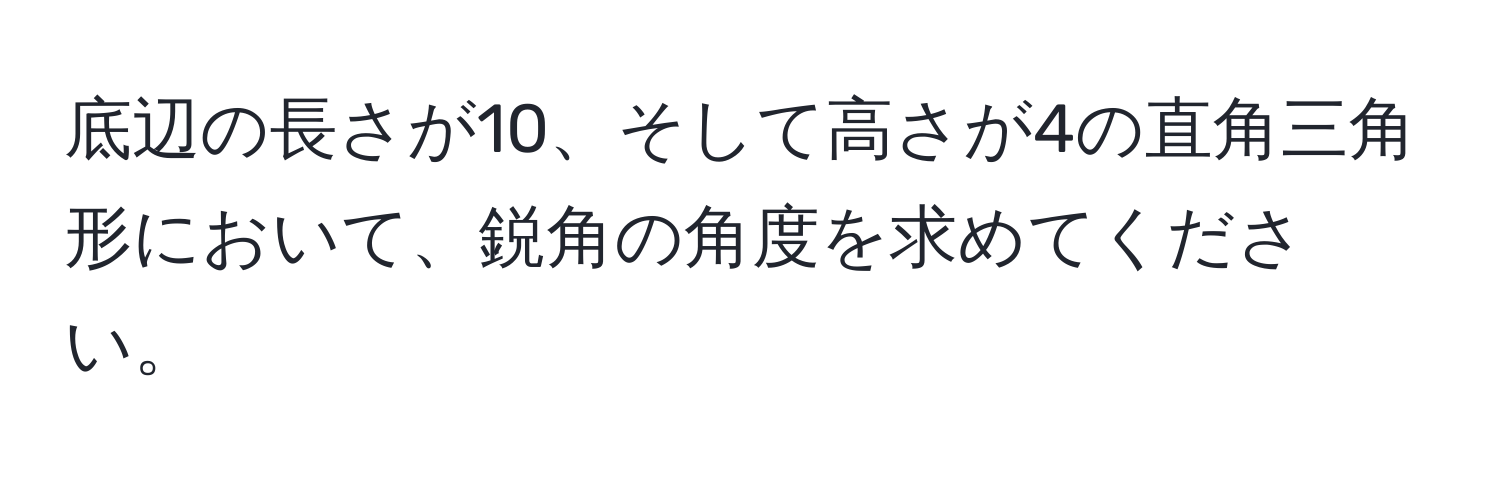 底辺の長さが10、そして高さが4の直角三角形において、鋭角の角度を求めてください。