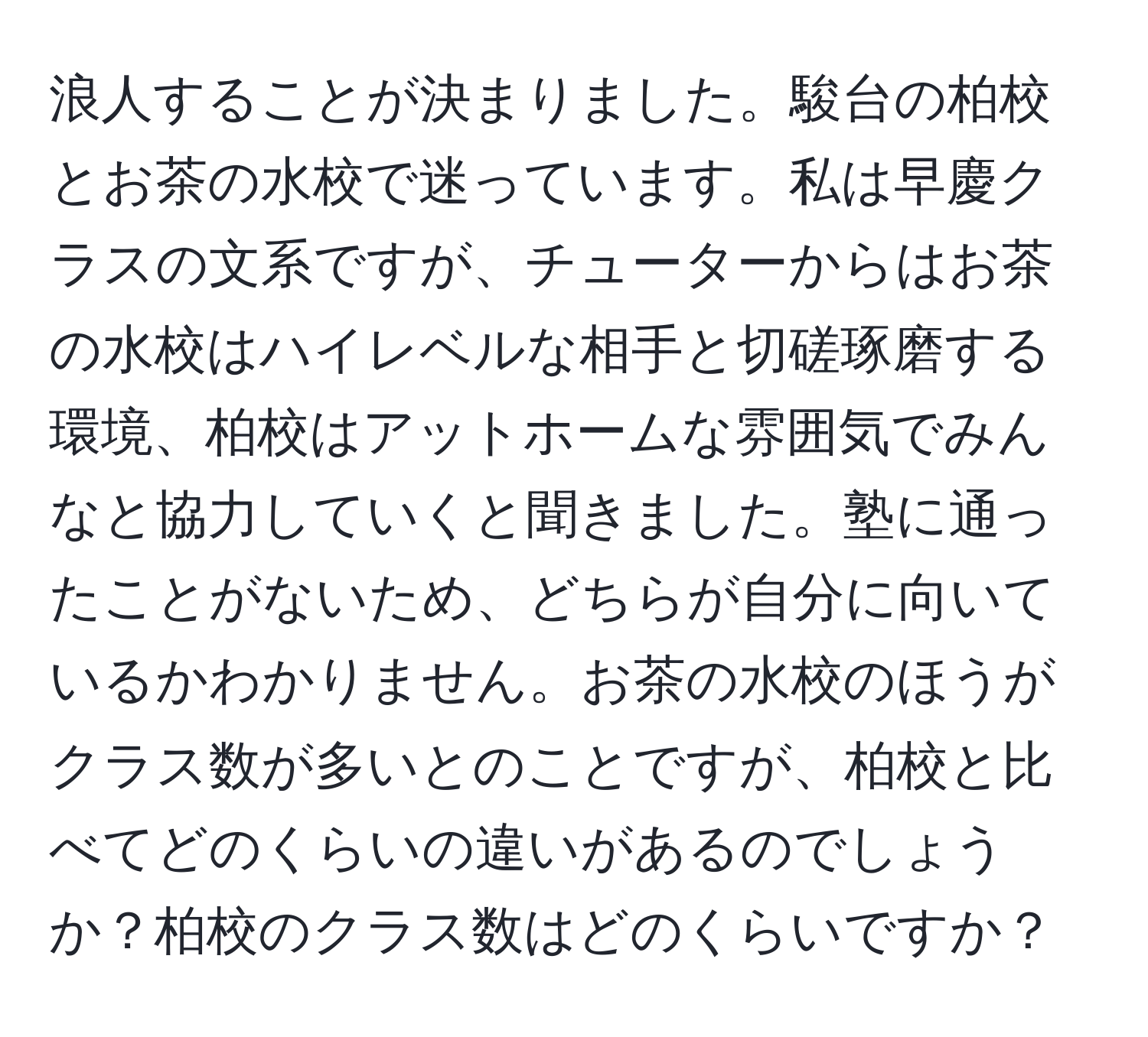 浪人することが決まりました。駿台の柏校とお茶の水校で迷っています。私は早慶クラスの文系ですが、チューターからはお茶の水校はハイレベルな相手と切磋琢磨する環境、柏校はアットホームな雰囲気でみんなと協力していくと聞きました。塾に通ったことがないため、どちらが自分に向いているかわかりません。お茶の水校のほうがクラス数が多いとのことですが、柏校と比べてどのくらいの違いがあるのでしょうか？柏校のクラス数はどのくらいですか？