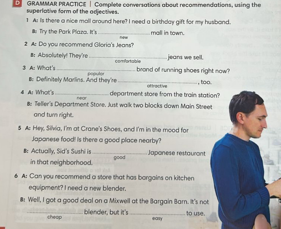 GRAMMAR PRACTICE | Complete conversations about recommendations, using the
superlative form of the adjectives.
1 A: Is there a nice mall around here? I need a birthday gift for my husband.
B: Try the Park Plaza. It's _mall in town.
new
2 A: Do you recommend Gloria's Jeans?
B: Absolutely! They're _jeans we sell.
comfortable
3 A: What's _brand of running shoes right now?
popular
B: Definitely Marlins. And they're _, too.
attractive
4 A: What's _department store from the train station?
near
B: Teller's Department Store. Just walk two blocks down Main Street
and turn right.
5 A: Hey, Silvia, I'm at Crane's Shoes, and I'm in the mood for
Japanese food! Is there a good place nearby?
B: Actually, Sid's Sushi is _Japanese restaurant
good
in that neighborhood.
6 A: Can you recommend a store that has bargains on kitchen
equipment? I need a new blender.
B: Well, I got a good deal on a Mixwell at the Bargain Barn. It's not
_blender, but it's _to use.
cheap easy