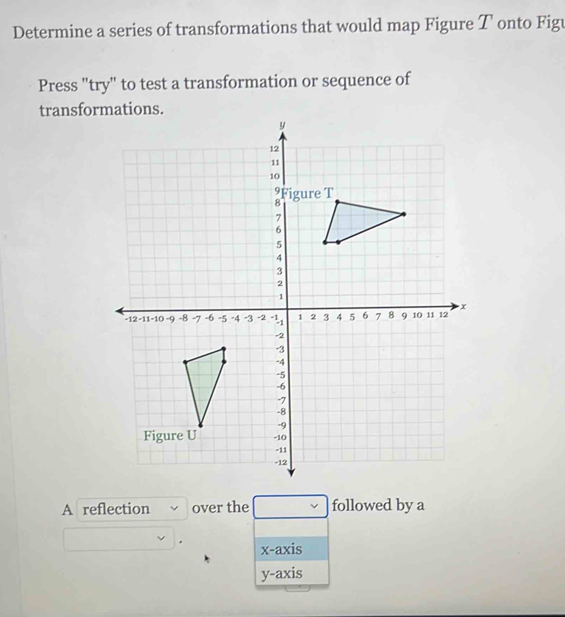 Determine a series of transformations that would map Figure T onto Figu
Press "try" to test a transformation or sequence of
transformations.
A reflection over the followed by a
.
x-axis
y-axis