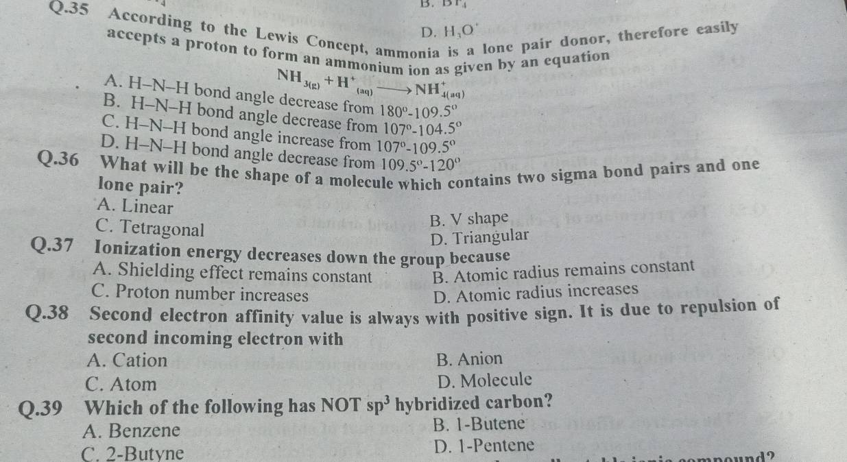 Br_4
Q.35 According to the Lewis Concept, ammonia lonc pair donor, therefore easily
D. H_3O
accepts a proton to form an ammonium ion as given by an equation
NH_3(g)+H^+_(aq)to NH_(4(aq))^+
A. H-N-H bond angle decrease from 180°-109.5°
B. H-N-H bond angle decrease from 107°-104.5°
C. H-N--H bond angle increase from 107°-109.5°
D. H-N-H bond angle decrease from 109.5°-120°
Q.36 What will be the shape of a molecu ontains two sigma bond pairs and one 
lone pair?
A. Linear
C. Tetragonal
B. V shape
D. Triangular
Q.37 Ionization energy decreases down the group because
A. Shielding effect remains constant B. Atomic radius remains constant
C. Proton number increases D. Atomic radius increases
Q.38 Second electron affinity value is always with positive sign. It is due to repulsion of
second incoming electron with
A. Cation B. Anion
C. Atom D. Molecule
Q.39 Which of the following has NOT sp^3 hybridized carbon?
A. Benzene B. 1 -Butene
C. 2 -Butyne D. 1 -Pentene
und ?