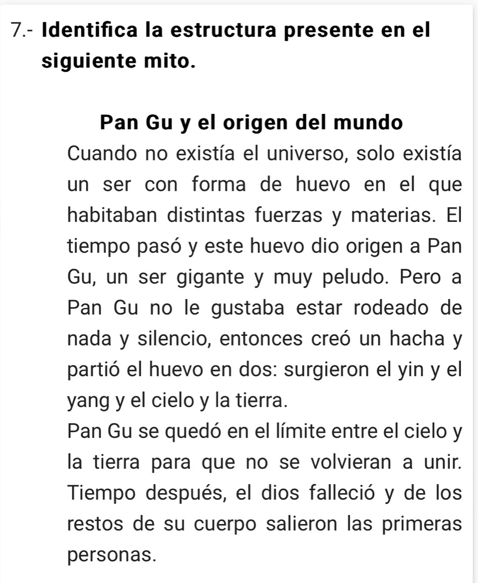 7.- Identifica la estructura presente en el 
siguiente mito. 
Pan Gu y el origen del mundo 
Cuando no existía el universo, solo existía 
un ser con forma de huevo en el que 
habitaban distintas fuerzas y materias. El 
tiempo pasó y este huevo dio origen a Pan 
Gu, un ser gigante y muy peludo. Pero a 
Pan Gu no le gustaba estar rodeado de 
nada y silencio, entonces creó un hacha y 
partió el huevo en dos: surgieron el yin y el 
yang y el cielo y la tierra. 
Pan Gu se quedó en el límite entre el cielo y 
la tierra para que no se volvieran a unir. 
Tiempo después, el dios falleció y de los 
restos de su cuerpo salieron las primeras 
personas.