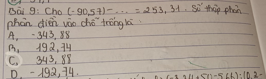Bāi 9: Cho (-90,57)-...=253,31 So thap phan
phan dién váo chǒ tróng lā:
A, - 343, 88
B, 192, 74
C. 343, 88
0, -192, 74.
(-3.211+51)-566):(0.2-