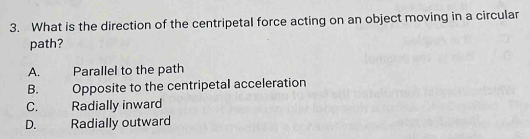 What is the direction of the centripetal force acting on an object moving in a circular
path?
A. Parallel to the path
B. Opposite to the centripetal acceleration
C. Radially inward
D. Radially outward