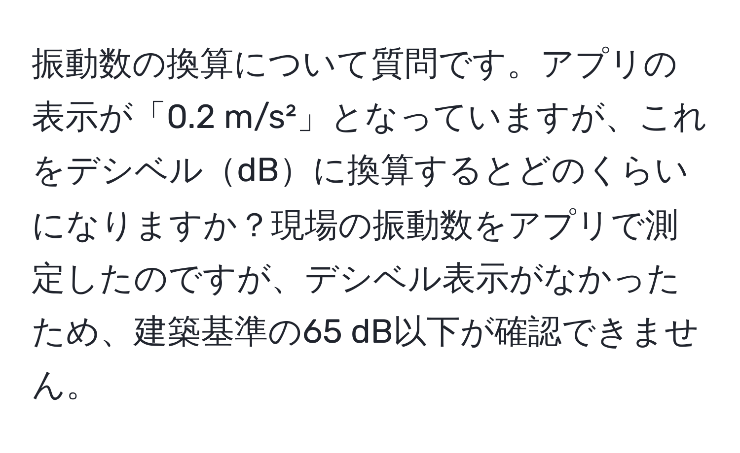 振動数の換算について質問です。アプリの表示が「0.2 m/s²」となっていますが、これをデシベルdBに換算するとどのくらいになりますか？現場の振動数をアプリで測定したのですが、デシベル表示がなかったため、建築基準の65 dB以下が確認できません。