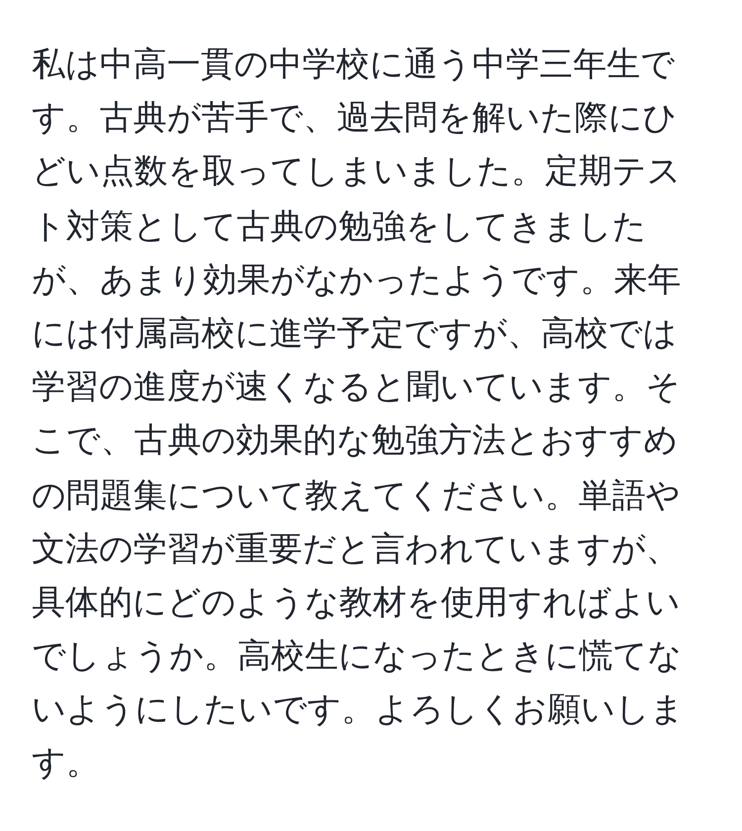 私は中高一貫の中学校に通う中学三年生です。古典が苦手で、過去問を解いた際にひどい点数を取ってしまいました。定期テスト対策として古典の勉強をしてきましたが、あまり効果がなかったようです。来年には付属高校に進学予定ですが、高校では学習の進度が速くなると聞いています。そこで、古典の効果的な勉強方法とおすすめの問題集について教えてください。単語や文法の学習が重要だと言われていますが、具体的にどのような教材を使用すればよいでしょうか。高校生になったときに慌てないようにしたいです。よろしくお願いします。