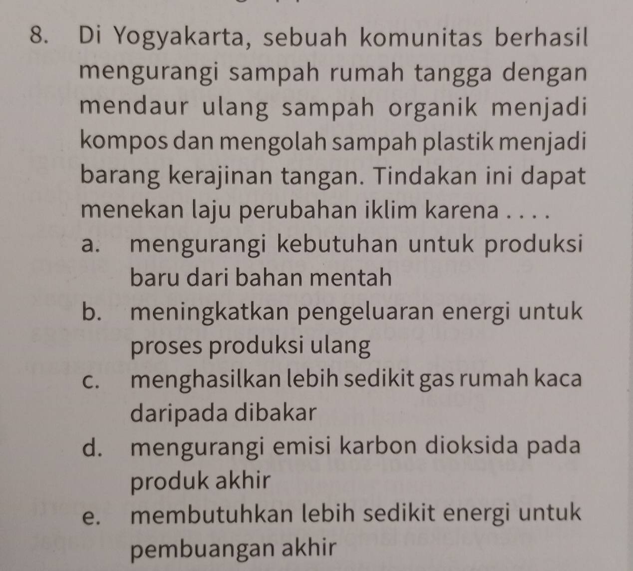 Di Yogyakarta, sebuah komunitas berhasil
mengurangi sampah rumah tangga dengan
mendaur ulang sampah organik menjadi
kompos dan mengolah sampah plastik menjadi
barang kerajinan tangan. Tindakan ini dapat
menekan laju perubahan iklim karena . . . .
a. mengurangi kebutuhan untuk produksi
baru dari bahan mentah
b. meningkatkan pengeluaran energi untuk
proses produksi ulang
c. menghasilkan lebih sedikit gas rumah kaca
daripada dibakar
d. mengurangi emisi karbon dioksida pada
produk akhir
e. membutuhkan lebih sedikit energi untuk
pembuangan akhir