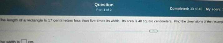 Question My score: 
Part 1 of 2 Completed: 30 of 48 
The length of a rectangle is 17 centimeters less than five times its width. Its area is 40 square centimeters. Find the dimensions of the rectang
□ cm