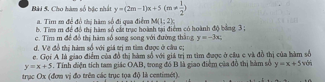 Cho hàm số bậc nhất y=(2m-1)x+5(m!=  1/2 )
a. Tìm m đề đồ thị hàm số đi qua điểm M(1;2)
b. Tìm m để đồ thị hàm số cắt trục hoành tại điểm có hoành độ bằng 3; 
c. Tìm m để đồ thị hàm số song song với đường thắng y=-3x; 
d. Vẽ đồ thị hàm số với giá trị m tìm được ở câu c; 
e. Gọi A là giao điểm của đồ thị hàm số với giá trị m tìm được ở câu c và đồ thị của hàm số
y=x+5. Tính diện tích tam giác OAB, trong đó B là giao điểm của đồ thị hàm số y=x+5 với 
trục Ox (đơn vị đo trên các trục tọa độ là centimét).