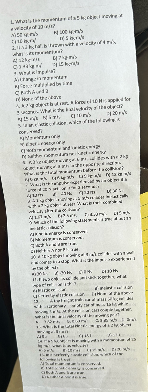 What is the momentum of a 5 kg object moving at
a velocity of 10 m/s?
A) 50 kg·m/s B) 100 kg·m/s
C) 10 kg·m/ D) 5 kg·m/s
2. If a 3 kg ball is thrown with a velocity of 4 m/s,
what is its momentum?
A) 12 kg·m/s B) 7 kg·m/s
C) 1.33 kg·m/ D) 15 kg·m/s
3. What is impulse?
A) Change in momentum
B) Force multiplied by time
C) Both A and B
D) None of the above
4. A 2 kg object is at rest. A force of 10 N is applied for
3 seconds. What is the final velocity of the object?
A) 15 m/s B) 5 m/s C) 10 m/s D) 20 m/s
5. In an elastic collision, which of the following is
conserved?
A) Momentum only
B) Kinetic energy only
C) Both momentum and kinetic energy
D) Neither momentum nor kinetic energy
6. A 3 kg object moving at 6 m/s collides with a 2 kg
object moving at 3 m/s in the opposite direction.
What is the total momentum before the collision?
A) 0 kg·m/s B) 6 kg·m/s C) 9 kg·m/s D) 12 kg·m/s
7. What is the impulse experienced by an object if a
force of 20 N acts on it for 2 seconds?
A) 10 Ns B) 40 Ns C) 20 Ns D) 30 Ns
8. A 1 kg object moving at 5 m/s collides inelastically
with a 2 kg object at rest. What is their combined
velocity after the collision?
A) 1.67 m/s B) 2.5 m/s C) 3.33 m/s D) 5 m/s
9. Which of the following statements is true about an
inelastic collision?
A) Kinetic energy is conserved.
B) Momentum is conserved.
C) Both A and B are true.
D) Neither A nor B is true.
10. A 10 kg object moving at 3 m/s collides with a wall
and comes to a stop. What is the impulse experienced
by the object?
A) 30 Ns B) -30 Ns C) 0 Ns D) 10 Ns
11. If two objects collide and stick together, what
type of collision is this?
A) Elastic collision B) Inelastic collision
C) Perfectly elastic collision D) None of the above
12. A toy freight train car of mass 50 kg collides
with a stationary empty car of mass 15 kg while
moving 5 m/s. At the collision cars couple together.
What is the final velocity of the moving pair?
A. 3.82 m/s B. 0.69 m/s C. 3.85 m/s D. 0m/s
13. What is the total kinetic energy of a 2 kg object
moving at 3 m/s?
A) 9 J B) 6J C) 18 J D) 12 J
14. If a 5 kg object is moving with a momentum of 25
kg·m/s, what is its velocity?
A) 5 m/s B) 10 m/s C) 15 m/s D) 20 m/s
15. In a perfectly elastic collision, which of the
following is true?
A) Total momentum is conserved.
B) Total kinetic energy is conserved.
C) Both A and B are true.
D) Neither A nor B is true.