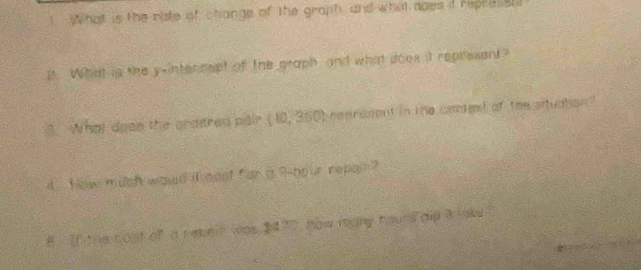 What is the rate of change of the graph, and what ddes it repressh 
B. What is the y -intencept of the graph, and what does it represent? 
3. What dose the creered pair t represent in the cantest of the situdton ? 
4. How mush would i oost for a 9-hour repain? 
8 T the cost of a reneir was $470, how many hours did a lak