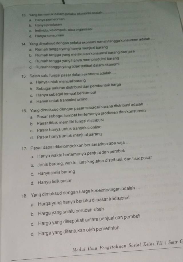 Yang termasuk dalam pelaku ekonomi adalah
a. Hanya pemerintah
b. Hanya produsen
c. Individu, kelompok, atau organisasi
d. Hanya konsumen
14. Yang dimaksud dengan pelaku ekonomi rumah tangga konsumen adalah
a. Rurnah tangga yang hanya menjual barang
b. Rumah tangga yang melakukan konsumsi barang dan jasa
c. Rumah tangga yang hanya memproduksi barang
d. Rumah tangga yang tidak terlibat dalarn ekonomi
15. Salah satu fungsi pasar dalam ekonomi adalah ...
a. Hanya untuk menjual barang
b. Sebagai saluran distribusi dan pembentuk harga
c. Hanya sebagai tempat berkumpul
d. Hanya untuk transaksi online
16. Yang dimaksud dengan pasar sebagai sarana distribusi adalah .
a. Pasar sebagai tempat bertemunya produsen dan konsumen
b. Pasar tidak memiliki fungsi distribusi
c. Pasar hanya untuk transaksi online
d. Pasar hanya untuk menjual barang
17. Pasar dapat dikelompokkan berdasarkan apa saja ...
a. Hanya waktu bertemunya penjual dan pembeli
b. Jenis barang, waktu, luas kegiatan distribusi, dan fisik pasar
c. Hanya jenis barang
d. Hanya fisik pasar
18. Yang dimaksud dengan harga keseimbangan adalah ..
a. Harga yang hanya berlaku di pasar tradisional
b. Harga yang selalu berubah-ubah
c. Harga yang disepakati antara penjual dan pembeli
d. Harga yang ditentukan oleh pemerintah
Modul Ilmu Pengetahuan Sosial Kelas VII / Smtr G