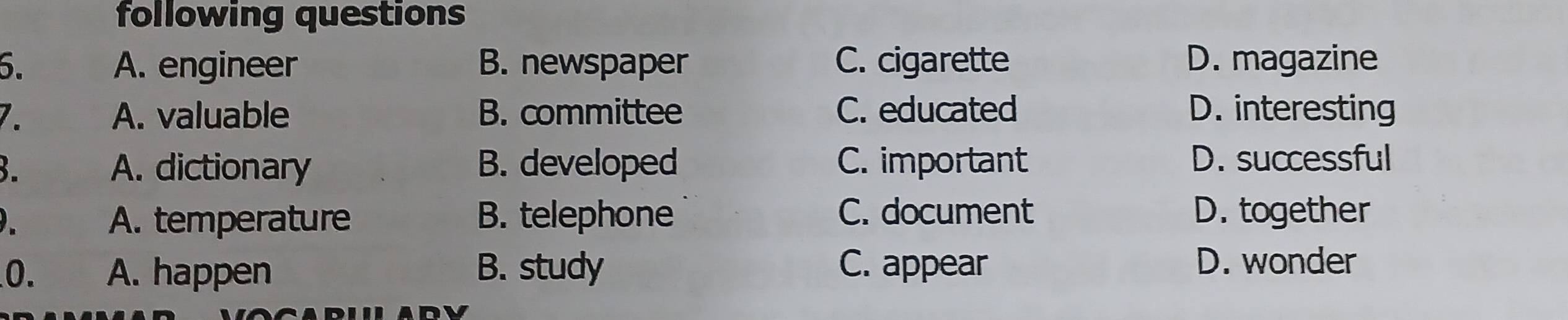 following questions
6. A. engineer B. newspaper C. cigarette D. magazine
7. A. valuable B. committee C. educated D. interesting
B. A. dictionary B. developed C. important D. successful
A. temperature B. telephone C. document D. together
0. A. happen B. study C. appear
D. wonder
ADV