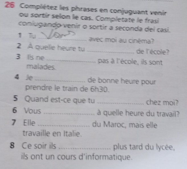 Complétez les phrases en conjuguant venir 
ou sortîr selon le cas. Completate le frasi 
coniugando venir o sortir a seconda dei casí. 
1 Tu _avec moi au cinéma? 
2 À quelle heure tu _de l'école? 
3 Iis ne_ pas à l'école, ils sont 
malades. 
4 Je _de bonne heure pour 
prendre le train de 6h30. 
5 Quand est-ce que tu _chez moi? 
6 Vous_ à quelle heure du travail? 
7 Elle _du Maroc, mais elle 
travaille en Italie. 
8 Ce soir ils _plus tard du lycée, 
ils ont un cours d’informatique.