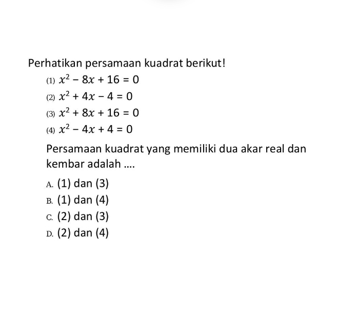 Perhatikan persamaan kuadrat berikut!
(1) x^2-8x+16=0
(2) x^2+4x-4=0
(3) x^2+8x+16=0
(4) x^2-4x+4=0
Persamaan kuadrat yang memiliki dua akar real dan
kembar adalah ....
A. (1) dan (3)
B. (1) dan (4)
c. (2) dan (3)
D. (2) dan (4)