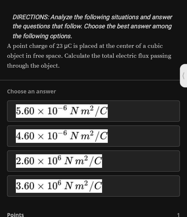 DIRECTIONS: Analyze the following situations and answer
the questions that follow. Choose the best answer among
the following options.
A point charge of 23 μC is placed at the center of a cubic
object in free space. Calculate the total electric flux passing
through the object.
Choose an answer
5.60* 10^(-6)Nm^2/C
4.60* 10^(-6)Nm^2/C
2.60* 10^6Nm^2/C
3.60* 10^6Nm^2/C
Points 1