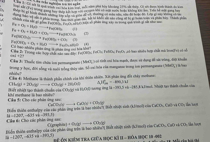 Cầu trắc nghiệm trả lời ngắn
k  Câu 1: Gỉ sét là quá trình oxi hóa kim loại, mỗi năm phá hủy khoảng 25% sắt thép. Gỉ sét được hình thành do kim
loại sắt (re) O trong gang hay thép kết hợp với oxygen khi có mặt nước hoặc không khí âm. Trên bề mặt gang hay
O_2 thép bị gỉ hình thành những lớp xốp và giòn dể vỡ, thường có màu nâu, nâu đỏ hoặc đỏ. Lớp gi này không có tác
Na
l4C dung bảo vệ sắt ở phía trono. Sau thời gian dài, bắt kì khối sắt nào cũng sẽ bị gi hoàn toàn và phân hủy. Thành phần
chính của sắt gì gồm
2 Fe+O_2+H_2Oto Fe(OH)_2 Fe(OH)_2,Fe_2O_3.nH_2O.Mhat ? ột số phản ứng xảy ra trong quá trình gi sắt như sau:
u Fe+O_2+H_2O+CO_2to Fe(HCO_3)_2 (1)
(2)
Fe(HCO_3)_2to Fe(OH)_2+CO_2 (3)
Có bao nhiêu phản ứng là phản ứng oxi hóa khử? Fe(OH)_2+O_2+H_2Oto Fe_2O_3.nH_2O (4)
n  Câu 2: Trong các hợp chất nào sau dây: Fe(OH)_3 : I eCl_3;FeSO_4;Fe_2O_3 ,có bao nhiêu hợp chất mà Iron(Fe) có số
oxi+2 ?
Câu 3: Thuốc tím chứa ion permanganate (MnO_4^(-) có tính oxi hóa mạnh, được sử dụng đề sát trùng, diệt khuẩn
trong y học, đời sống và nuôi trồng thủy sản. Số oxi hóa của manganse trong ion permanganate (MnO_4^-) là bao
nhiêu?
Câu 4: Methane là thành phần chính của khí thiên nhiên. Xét phản ứng đốt cháy methane:
CH_4)(g)+2O_2(g)to CO_2(g)+2H_2O(l) △ _rH_(298)^0=-890,3kJ
Bết nhiệt tạo thành chuẩn của CO_2(g) và H_2O(l) tương ứng là −393,5 và −285,8 kJ/mol. Nhiệt tạo thành chuẩn của
khí methane là bao nhiêu?
Câu 5: Cho các phản ứng sau:
CaCO_3(s)to CaO(s)+CO_2(g)
Biến thiên enthalpy của các phản ứng trên là bao nhiêu?( Biết nhiệt sinh (kJ/mol) ciaCaCO_3,CaO và CO_2 lần lượt
là −12 07,-635va-393,5)
Câu 6: Cho các phản ứng sau:
C(graphite) +O_2(g)to CO_2(g)
Biến thiên enthalpy của các phản ứng trên là bao nhiêu?( Biết nhiệt sinh (kJ/mol) của CaCO_3,CaO và CO_2 lần lượt
là −1207, −635 và −393,5)
Đề Ôn kiÊM tra giữa học kì II - hóa học 1 10-002 â u 18. Mỗi câu hỏi thí