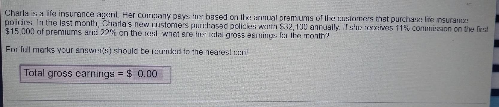 Charla is a life insurance agent. Her company pays her based on the annual premiums of the customers that purchase life insurance 
policies. In the last month, Charla's new customers purchased policies worth $32,100 annually. If she receives 11% commission on the first
$15,000 of premiums and 22% on the rest, what are her total gross earnings for the month? 
For full marks your answer(s) should be rounded to the nearest cent. 
Total gross earnings = $0.00