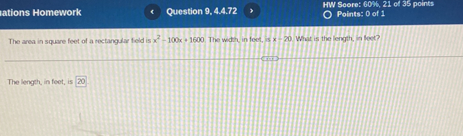 HW Score: 60%, 21 of 35 points 
ations Homework Question 9, 4.4.72 Points: 0 of 1 
The area in square feet of a rectangular field is x^2-100x+1600 The width, in feet, is x-20. What is the length, in feet? 
The length, in feet, is 20