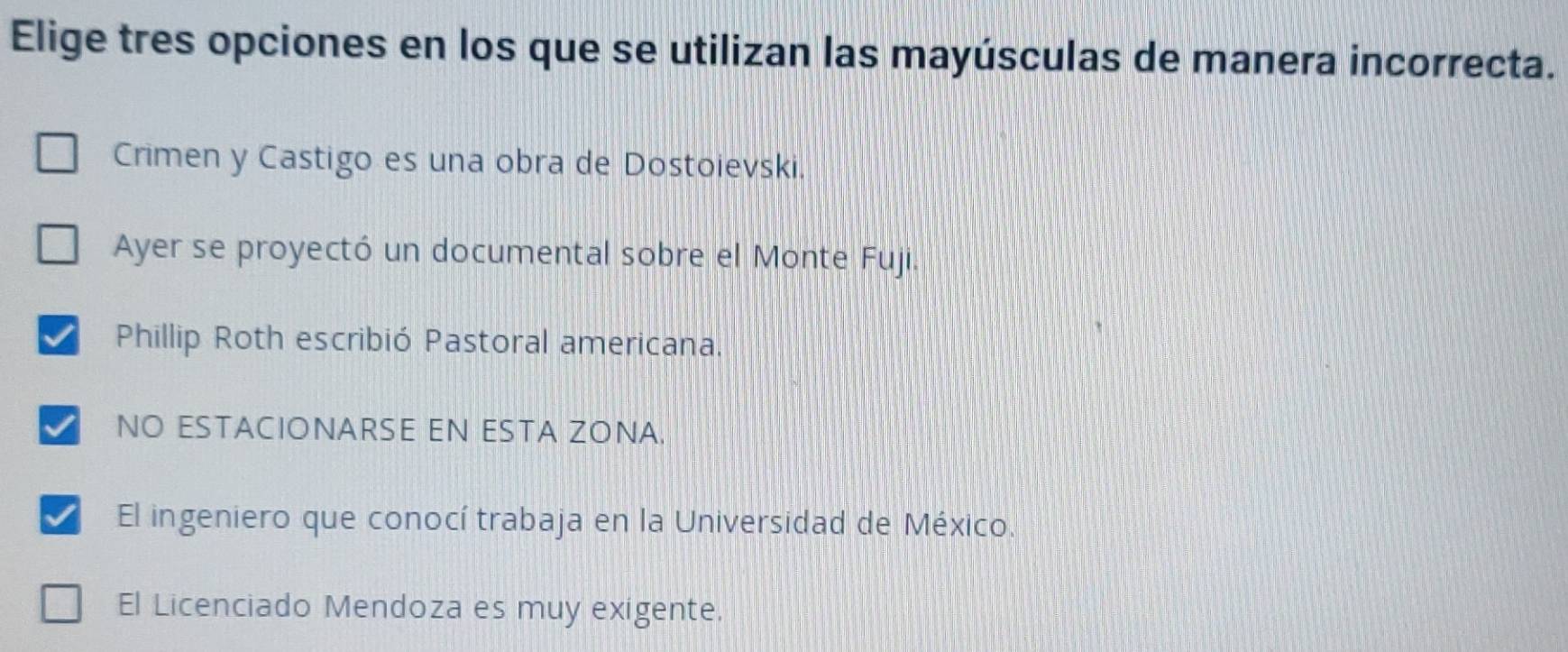 Elige tres opciones en los que se utilizan las mayúsculas de manera incorrecta.
Crimen y Castigo es una obra de Dostoievski.
Ayer se proyectó un documental sobre el Monte Fuji.
Phillip Roth escribió Pastoral americana.
NO ESTACIONARSE EN ESTA ZONA.
I El ingeniero que conocí trabaja en la Universidad de México.
El Licenciado Mendoza es muy exigente.