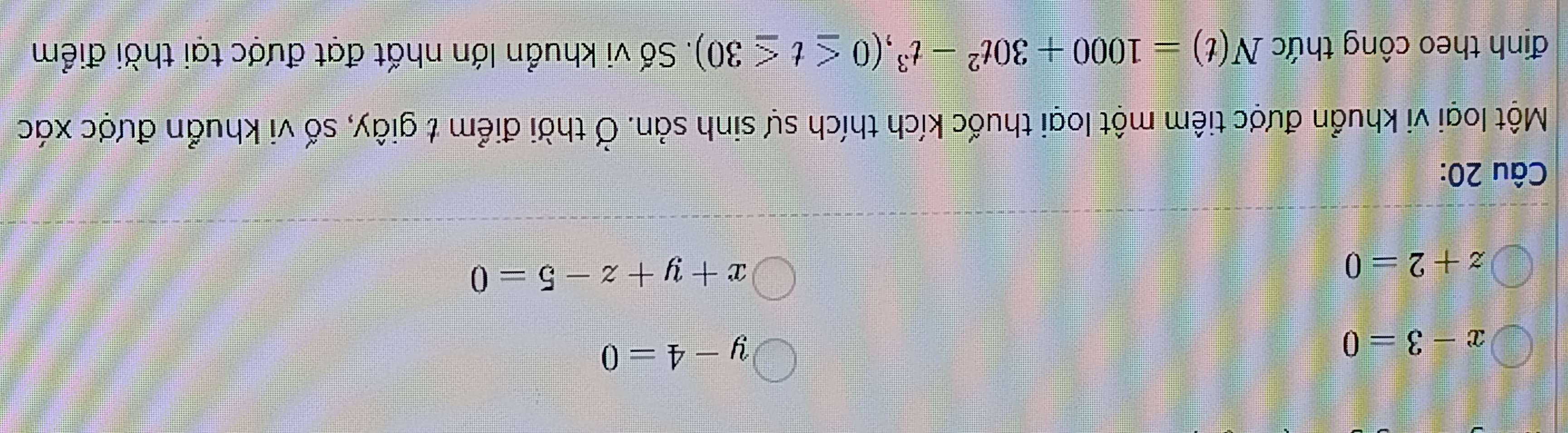 x-3=0
y-4=0
z+2=0
x+y+z-5=0
Câu 20:
Một loại vi khuẩn được tiêm một loại thuốc kích thích sự sinh sản. Ở thời điểm t giây, số vi khuẩn được xác
định theo công thức N(t)=1000+30t^2-t^3, (0≤ t≤ 30). Số vi khuẩn lớn nhất đạt được tại thời điểm