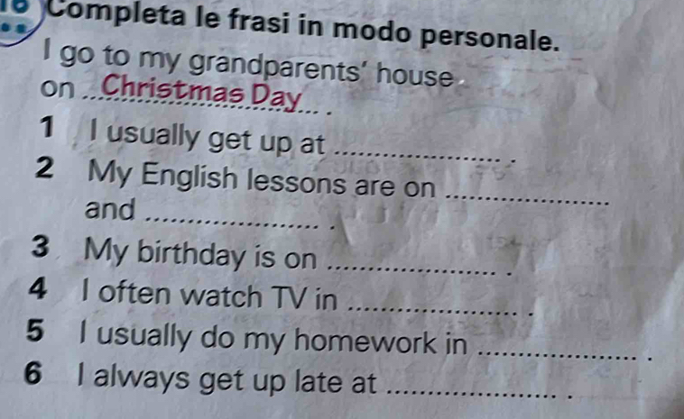 Completa le frasi in modo personale. 
I go to my grandparents' house 
on . Christmas Day
1 I usually get up at_ 
2 My English lessons are on_ 
and_ 
3 My birthday is on_ 
4 I often watch TV in_ 
5 I usually do my homework in_ 
6 I always get up late at_