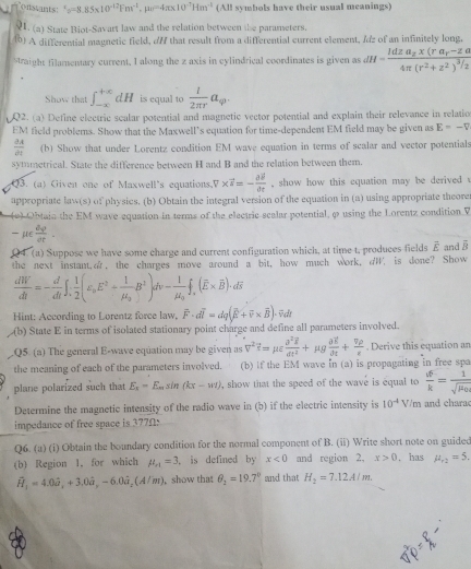 onatants: '_y=8.85* 10^(-12)Fm^(-1),mu _0=4π * 10^(-7)Hm^(-1) (All symbols have their usual meanings)
Q1. (a) State Biot-Savart law and the relation between the parameters.
(0) A differential magnetic field, // that result from a differential current element, Idz of an infinitely long,
straight filamentary current, I along the z axis in cylindrical coordinates is given as dH=frac Idza_2x(ra_r-zalpha 4π (r^2+z^2)^3/2
Show that ∈t _(-∈fty)^(+∈fty)dH is equal to  1/2π r a_q.
Q2. (a) Define electric scalar potential and magnetic vector potential and explain their relevance in relatio
EM field problems. Show that the Maxwell’s equation for time-dependent EM field may be given as E=-V
 2A/dt  (b) Show that under Lorentz condition EM wave equation in terms of scalar and vector potentials
symmetrical. State the difference between H and B and the relation between them.
Q3. (a) Given one of Maxwell's equations. V* vector s=-frac partial vector spartial t , show how this equation may be derived 
appropriate law(s) of physics. (b) Obtain the integral version of the equation in (a) using appropriate theore
(e) Obtain the EM wave equation in terms of the electric scalar potential, φ using the Lorentz condition V
 μE  dy/dt .
04 (a) Suppose we have some charge and current configuration which, at time t, produces fields vector E and overline B
the next instant,ar, the charges move around a bit, how much work, dW, is done? Show
 dW/dt =- d/dt ∈t ; 1/2 (varepsilon _aE^2+frac 1mu _aB^2)dv-frac 1mu _b)dv-frac 1mu _of
Hint: According to Lorentz force law, vector F· dvector l=dq(overline E+overline v* overline B)· overline vdt
(b) State E in terms of isolated stationary point charge and define all parameters involved.
Q5. (a) The general E-wave equation may be given as V^2?=mu varepsilon frac sigma^2overline sigma^2Rddt^2+mu gfrac aE. Derive this equation an
the meaning of each of the parameters involved. (b) if the EM wave in (a) is propagating in free spa
plane polarized such that E_x=E_msin (kx-w1) , show that the speed of the wave is equal to  vF/k =frac 1sqrt(mu _0)
Determine the magnetic intensity of the radio wave in (b) if the electric intensity is 10^(-4)V/m and chara
impedance of free space is 377Ω:
Q6. (a) (i) Obtain the boundary condition for the normal component of B. (ii) Write short note on guided
(b) Region 1, for which mu _r1=3 , is defined by x<0</tex> and region 2, x>0. has mu _r2=5.
widehat H_1=4.0hat a_x,+3.0hat a,-6.0dot a_x(A/m) , show that θ _2=19.7° and that H_2=7.12A/m.