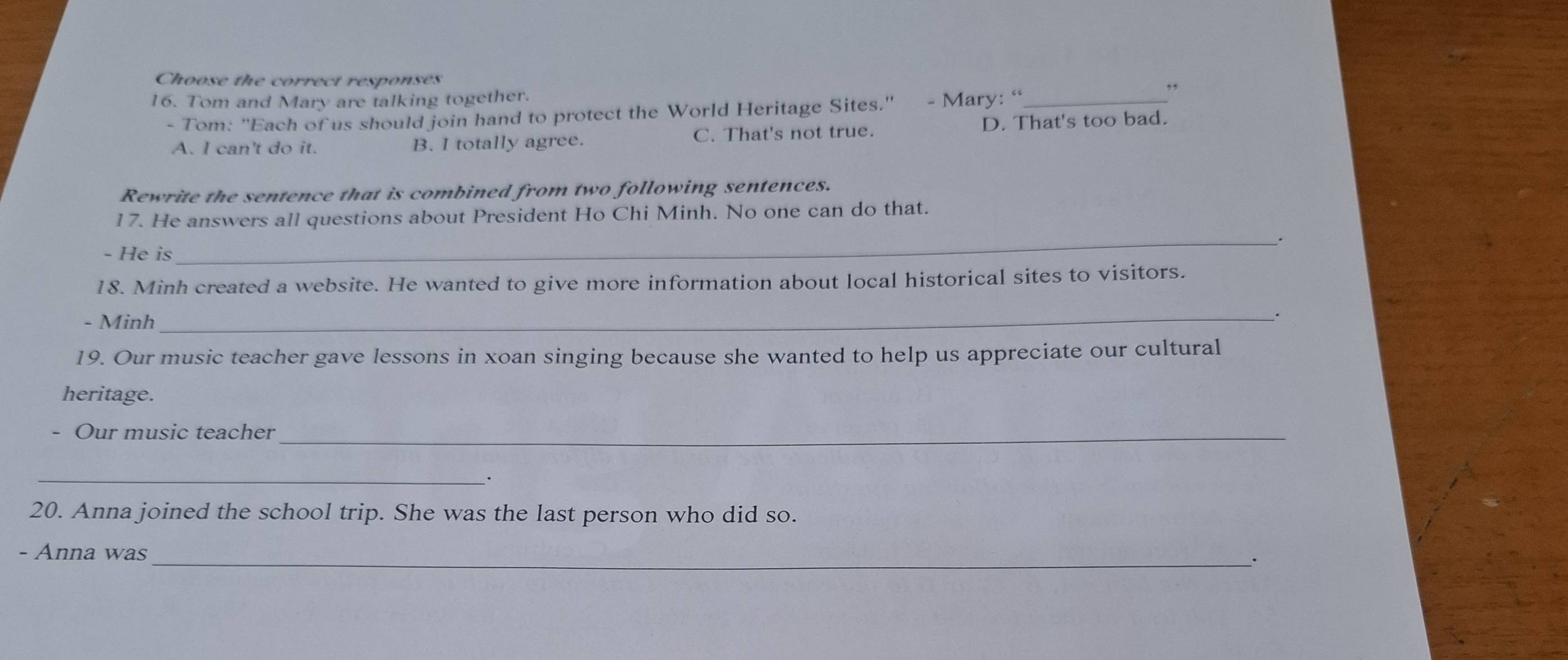 Choose the correct responses
16. Tom and Mary are talking together. _,,
- Tom: ''Each of us should join hand to protect the World Heritage Sites.'' - Mary: “
A. I can't do it. B. I totally agree. C. That's not true. D. That's too bad.
Rewrite the sentence that is combined from two following sentences.
17. He answers all questions about President Ho Chi Minh. No one can do that.
- He is
_
18. Minh created a website. He wanted to give more information about local historical sites to visitors.
- Minh
_.
19. Our music teacher gave lessons in xoan singing because she wanted to help us appreciate our cultural
heritage.
Our music teacher_
__·
20. Anna joined the school trip. She was the last person who did so.
- Anna was_ `