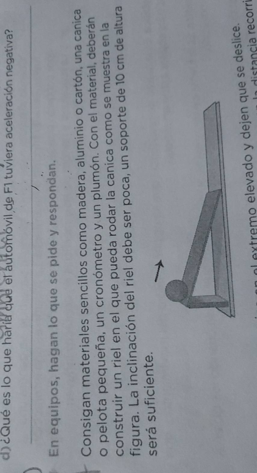 ¿Qué es lo que haría que el automóvil de F1 tuviera aceleración negativa? 
_ 
En equipos, hagan lo que se pide y respondan. 
Consigan materiales sencillos como madera, aluminio o cartón, una canica 
o pelota pequeña, un cronómetro y un plumón. Con el material, deberán 
construir un riel en el que pueda rodar la canica como se muestra en la 
figura. La inclinación del riel debe ser poca, un soporte de 10 cm de altura 
será suficiente. 
extremo elevado y dejen quese deslice. 
distancia recorri