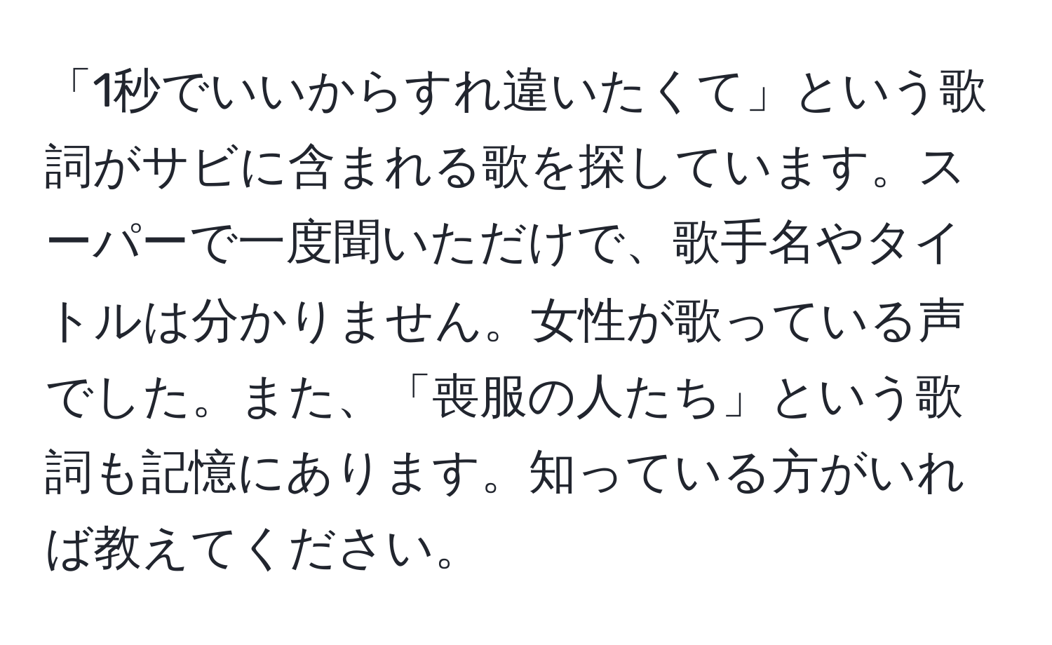 「1秒でいいからすれ違いたくて」という歌詞がサビに含まれる歌を探しています。スーパーで一度聞いただけで、歌手名やタイトルは分かりません。女性が歌っている声でした。また、「喪服の人たち」という歌詞も記憶にあります。知っている方がいれば教えてください。