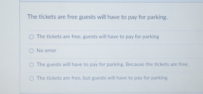 The tickets are free guests will have to pay for parking.
The tickets are free, guests will have to pay for parking
No error
The guests will have to pay for parking. Because the tickets are free.
The tickets are free, but guests will have to pay for parking