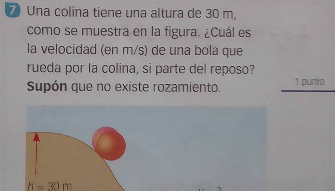 Una colina tiene una altura de 30 m, 
como se muestra en la figura. ¿Cuál es 
la velocidad (en m/s) de una bola que 
rueda por la colina, si parte del reposo? 
Supón que no existe rozamiento. 
1 punto
h=30m